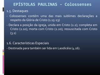 EPÍSTOLAS PAULINAS - Colossenses
1.5. Destaques
- Colossenses contém uma das mais sublimes declarações a
respeito da Glória de Cristo (1.15-23)
- Declara a posição da igreja, unida em Cristo (2.2); completa em
Cristo (2.10); morta com Cristo (2.20); ressuscitada com Cristo
(3.1)
1.6. Características Especiais
- Destinada para também ser lida em Laodicéia (4.16).
 