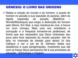  Relata a criação do mundo e do homem, a queda do
homem no pecado e sua expulsão do paraíso, além da
rápida expansão do pecado (Babilônia –
Nirrode/Marduque) que exigiu a destruição do homem
pelo dilúvio. Em Noé, a raça manteve-se viva, e houve
um novo começo. Mais uma vez, entretanto, a
corrupção e a fraqueza tornaram-se poderosas, de
forma que era necessário que Deus chamasse seu
povo para ficar separado do mundo pecador. Isto foi
feito na chamada de Abraão para deixar Ur dos
Caldeus e ser o pai da fé. Génesis relata sua
obediência e suas peregrinações, mostrando que até
com os fracos Deus permanece fiel à sua promessa de
salvação. (Etimologia = Origem)
GÉNESIS: O LIVRO DAS ORIGENS
 