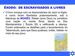  O livro começa com os descendentes de Jacó no Egito,
e como foram libertados poderosamente, sob a
liderança de MOISÉS. Relata como Deus os constituiu
uma nação no monte Sinai, dando os Dez
Mandamentos ( Êxodo 20) e ratificando a aliança.
Foram ordenados os detalhes para o levantamento do
Tabernáculo, para que Deus pudesse, então, habitar no
meio do seu povo.
ÊXODO: DE ESCRAVISADOS A LIVRES
 