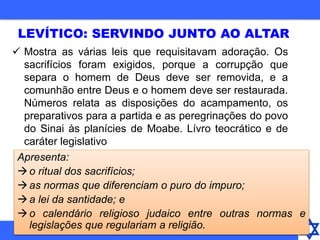  Mostra as várias leis que requisitavam adoração. Os
sacrifícios foram exigidos, porque a corrupção que
separa o homem de Deus deve ser removida, e a
comunhão entre Deus e o homem deve ser restaurada.
Números relata as disposições do acampamento, os
preparativos para a partida e as peregrinações do povo
do Sinai às planícies de Moabe. Lívro teocrático e de
caráter legislativo
LEVÍTICO: SERVINDO JUNTO AO ALTAR
Apresenta:
o ritual dos sacrifícios;
as normas que diferenciam o puro do impuro;
a lei da santidade; e
o calendário religioso judaico entre outras normas e
legislações que regulariam a religião.
 