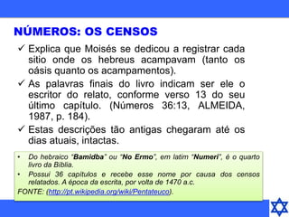 NÚMEROS: OS CENSOS
 Explica que Moisés se dedicou a registrar cada
sitio onde os hebreus acampavam (tanto os
oásis quanto os acampamentos).
 As palavras finais do livro indicam ser ele o
escritor do relato, conforme verso 13 do seu
último capítulo. (Números 36:13, ALMEIDA,
1987, p. 184).
 Estas descrições tão antigas chegaram até os
dias atuais, intactas.
• Do hebraico “Bamidba” ou “No Ermo”, em latim “Numeri”, é o quarto
livro da Bíblia.
• Possui 36 capítulos e recebe esse nome por causa dos censos
relatados. A época da escrita, por volta de 1470 a.c.
FONTE: (http://pt.wikipedia.org/wiki/Pentateuco).
 