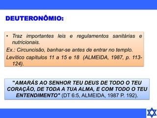 DEUTERONÔMIO:
"AMARÁS AO SENHOR TEU DEUS DE TODO O TEU
CORAÇÃO, DE TODA A TUA ALMA, E COM TODO O TEU
ENTENDIMENTO" (DT 6:5, ALMEIDA, 1987 P. 192).
• Traz importantes leis e regulamentos sanitárias e
nutricionais.
Ex.: Circuncisão, banhar-se antes de entrar no templo.
Levítico capítulos 11 a 15 e 18 (ALMEIDA, 1987, p. 113-
124).
 