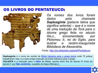 OS LIVROS DO PENTATEUCO:
Os nomes dos livros foram
dados pela chamada
Septuaginta (palavra latina que
significa setenta) – que é o nome
de uma tradução da Torá para o
idioma grego feita no século
IIIa.c., encomendada por
Ptolomeu II, rei do Egito, para
ilustrar a recém-inaugurada
Biblioteca de Alexandria.
Septuaginta é o nome da versão da Bíblia hebraica para o grego koiné onde 70 judeus
trabalharam nela, é a mais antiga tradução da bíblia hebraica para o grego
VULGATA é a tradução para o latim da Bíblia, escrita entre fins do século IV início do
século V, por São Jerónimo, a pedido do bispo Dâmaso I,
Fonte: http://pt.wikipedia.org/wiki/Pentateuco
 