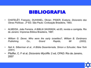 BIBLIOGRAFIA
• CHATELÊT, François.; DUHANEL, Olivier.; PISIER, Evelyne. Dicionário das
Obras Políticas . 2ª ED. São Paulo: Civilização Brasileira, 1993.
• ALMEIDA, João Ferreira. A BIBLIA SAGRADA, ed.65, revista e corrigida. Rio
de Janeiro: Imprensa Bíblica Brasileira, 1987.
• William G. Dever, Who were the early israelites?, William B. Eerdmans
Publishing Co., Grand Rapids, MI (2003).
• Neil A. Silberman et al., A Bíblia Desenterrada, Simon e Schuster, New York
(2001).
• Pfeiffer, C. F et al, Dicionário Wycliffe: 2 ed, CPAD: Rio de Janeiro,
2007
 