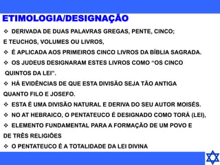  DERIVADA DE DUAS PALAVRAS GREGAS, PENTE, CINCO;
E TEUCHOS, VOLUMES OU LIVROS,
 É APLICADA AOS PRIMEIROS CINCO LIVROS DA BÍBLIA SAGRADA.
 OS JUDEUS DESIGNARAM ESTES LIVROS COMO “OS CINCO
QUINTOS DA LEI”.
 HÁ EVIDÊNCIAS DE QUE ESTA DIVISÃO SEJA TÃO ANTIGA
QUANTO FILO E JOSEFO.
 ESTA É UMA DIVISÃO NATURAL E DERIVA DO SEU AUTOR MOISÉS.
 NO AT HEBRAICO, O PENTATEUCO É DESIGNADO COMO TORÁ (LEI),
 ELEMENTO FUNDAMENTAL PARA A FORMAÇÃO DE UM POVO E
DE TRÊS RELIGIÕES
 O PENTATEUCO É A TOTALIDADE DA LEI DIVINA
ETIMOLOGIA/DESIGNAÇÃO
 