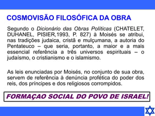 COSMOVISÃO FILOSÓFICA DA OBRA
Segundo o Dicionário das Obras Políticas (CHATELET,
DUHANEL, PISIER,1993, P. 827) à Moisés se atribui,
nas tradições judaica, cristã e mulçumana, a autoria do
Pentateuco – que seria, portanto, a maior e a mais
essencial referência a três universos espirituais – o
judaísmo, o cristianismo e o islamismo.
As leis enunciadas por Moisés, no conjunto de sua obra,
servem de referência à denúncia profética do poder dos
reis, dos príncipes e dos religiosos corrompidos.
FORMAÇAO SOCIAL DO POVO DE ISRAEL!
 