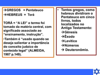GREGOS = Pentateuco
HEBREUS = Torá
TORÁ = “A LEI” o termo foi
tomado da matéria central, com
significado associado ao
“ensinamento, instrução”.
•Também é “usado quando se
deseja salientar a importância
do conceito judaico de
conteúdo legal” (ALMEIDA,
1987 p.149).
• Tantos gregos, como
hebreus dividiram o
Pentateuco em cinco
livros, todos
localizados no
Antigo Testamento:
Gênesis
Êxodo
Levítico
Números
 Deuteronômio.
 