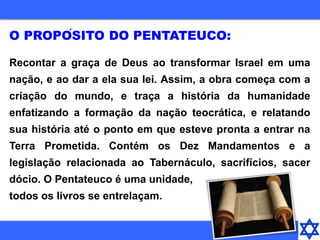 Recontar a graça de Deus ao transformar Israel em uma
nação, e ao dar a ela sua lei. Assim, a obra começa com a
criação do mundo, e traça a história da humanidade
enfatizando a formação da nação teocrática, e relatando
sua história até o ponto em que esteve pronta a entrar na
Terra Prometida. Contém os Dez Mandamentos e a
legislação relacionada ao Tabernáculo, sacrifícios, sacer
dócio. O Pentateuco é uma unidade,
todos os livros se entrelaçam.
O PROPÓSITO DO PENTATEUCO:
 