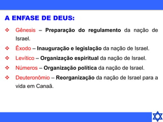 A ENFASE DE DEUS:
 Gênesis – Preparação do regulamento da nação de
Israel.
 Êxodo – Inauguração e legislação da nação de Israel.
 Levítico – Organização espiritual da nação de Israel.
 Números – Organização política da nação de Israel.
 Deuteronômio – Reorganização da nação de Israel para a
vida em Canaã.
 