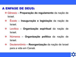 A ENFASE DE DEUS:
 Gênesis – Preparação do regulamento da nação de
Israel.
 Êxodo – Inauguração e legislação da nação de
Israel.
 Levítico – Organização espiritual da nação de
Israel.
 Números – Organização política da nação de
Israel.
 Deuteronômio – Reorganização da nação de Israel
para a vida em Canaã.
 