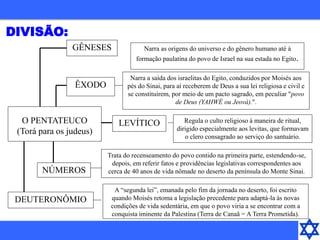 O PENTATEUCO
(Torá para os judeus)
GÊNESES Narra as origens do universo e do gênero humano até à
formação paulatina do povo de Israel na sua estada no Egito.
ÊXODO
Narra a saída dos israelitas do Egito, conduzidos por Moisés aos
pés do Sinai, para aí receberem de Deus a sua lei religiosa e civil e
se constituírem, por meio de um pacto sagrado, em peculiar "povo
de Deus (YAHWÉ ou Jeová).".
LEVÍTICO Regula o culto religioso à maneira de ritual,
dirigido especialmente aos levitas, que formavam
o clero consagrado ao serviço do santuário.
NÚMEROS
Trata do recenseamento do povo contido na primeira parte, estendendo-se,
depois, em referir fatos e providências legislativas correspondentes aos
cerca de 40 anos de vida nômade no deserto da península do Monte Sinai.
DEUTERONÔMIO
A “segunda lei”, emanada pelo fim da jornada no deserto, foi escrito
quando Moisés retoma a legislação precedente para adaptá-la às novas
condições de vida sedentária, em que o povo viria a se encontrar com a
conquista iminente da Palestina (Terra de Canaã = A Terra Prometida).
DIVISÃO:
 
