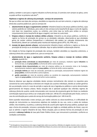 180
público, também o será para o regime tributário na forma de taxa. O contrário nem sempre se aplica, como
se pode verificar no próximo sub-item92
.
Hipóteses e regimes de cobrança da prestação - serviços de saneamento
No que se refere aos tipos dos serviços, atendidos os requisitos do sub-ítem anterior, o regime de cobrança
direta dos usuários poderá ser, para os serviços de:
I. abastecimento de água e esgotamento sanitário: tributário (taxa) ou de preços públicos (tarifas), cujos
valores poderão ser individuais, para cada um dos serviços (uma taxa/tarifa de água e outra de esgoto),
com base nos respectivos custos; ou unitários, uma única taxa ou tarifa para ambos os serviços
conjuntamente (única taxa/tarifa de água e esgoto), com base no custo total;
II. limpeza urbana e manejo de resíduos sólidos urbanos: tributário ou de preços públicos, conforme o
regime ou forma de prestação do serviço ou as atividades cobradas, observando-se que atividades
gerais de caráter coletivo (inespecíficas e indivisíveis) não podem ser cobradas diretamente dos
beneficiários, devem ser custeadas pelas receitas de impostos gerais (IPTU, ISS, FPM, etc.);
III. manejo de águas pluviais urbanas: exclusivamente tributário (taxa), conforme o regime ou forma de
prestação do serviço ou as atividades cobradas. Aqui se aplica também a observação anterior.
Em relação às formas (regime) de prestação dos serviços, também atendidos os requisitos anteriores, a
cobrança direta dos usuários poderá ser, para os serviços de:
I. abastecimento de água e esgotamento sanitário, limpeza urbana e manejo de resíduos sólidos
urbanos, quando for:
a) prestação direta centralizada ou descentralizada por meio de autarquia, mediante regime tributário na
forma de taxa, ou de preço público, na forma de tarifa e outras espécies;
b) prestação direta descentralizada por meio de empresa pública ou de economia mista e de fundação,
exclusivamente mediante regime de preço público, na forma de tarifa e outras espécies;
c) prestação indireta por meio de concessão, permissão ou autorização, exclusivamente mediante regime de
preço público, na forma de tarifa e outras espécies;
d) gestão associada por meio de consórcio público ou convênio de cooperação, exclusivamente mediante
regime de preço público, na forma de tarifa e outras espécies;
Deve-se observar que algumas atividades destes serviços normalmente não reúnem os requisitos para
caracterizá-las como específicas e divisíveis em relação aos usuários individuais, devido ao caráter genérico
de sua prestação, como é o caso da varrição e capina de vias e logradouros públicos e outros denominados
genericamente de limpeza urbana. Nesta situação não é aplicável qualquer dos referidos regimes de
cobrança direta do usuário, sendo remunerados com recursos do orçamento geral do titular ou mediante
contribuição especial que venha a ser criada pela União (art. 149 da CF) e disciplinada pelo titular, como é o
caso da contribuição para custeio do serviço de iluminação pública (art. 149-A da CF).
Outra questão relacionada a estes serviços, por razões culturais ou sócio-econômicas, é a dificuldade de
adoção de instrumentos ou mecanismos objetivos de medição do seu uso, como a coleta de resíduos
sólidos. Isto inviabiliza, na prática, a cobrança direta do usuário pelo regime de preço público, qualquer que
seja a forma de prestação, inclusive a prestação direta por órgão ou entidade pública do titular, caso em
que se admite o regime tributário de taxa. Nesta situação, para as demais formas de prestação só será
possível a cobrança indireta de taxa pelo Poder Público titular, que remunerará o prestador, conforme as
condições contratadas.
92
Há divergências interpretativas entre alguns magistrados sobre essa assertiva, refletidas em julgados recentes como o caso do
TJRS relatado em http://www.direito2.com.br/tjrs/2007/dez/19/para-3a-camara-civel-cobranca-de-agua-e-esgoto-deve-observar.
 