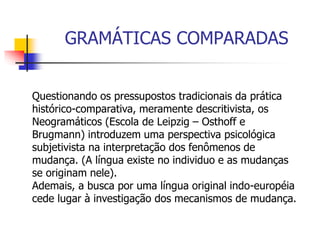 GRAMÁTICAS COMPARADAS
Questionando os pressupostos tradicionais da prática
histórico-comparativa, meramente descritivista, os
Neogramáticos (Escola de Leipzig – Osthoff e
Brugmann) introduzem uma perspectiva psicológica
subjetivista na interpretação dos fenômenos de
mudança. (A língua existe no individuo e as mudanças
se originam nele).
Ademais, a busca por uma língua original indo-européia
cede lugar à investigação dos mecanismos de mudança.
 