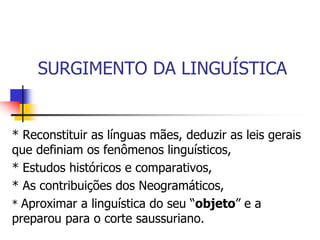 SURGIMENTO DA LINGUÍSTICA
* Reconstituir as línguas mães, deduzir as leis gerais
que definiam os fenômenos linguísticos,
* Estudos históricos e comparativos,
* As contribuições dos Neogramáticos,
* Aproximar a linguística do seu “objeto” e a
preparou para o corte saussuriano.
 