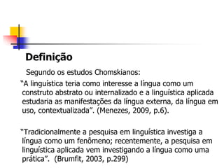 Definição
Segundo os estudos Chomskianos:
“A linguística teria como interesse a língua como um
construto abstrato ou internalizado e a linguística aplicada
estudaria as manifestações da língua externa, da língua em
uso, contextualizada”. (Menezes, 2009, p.6).
“Tradicionalmente a pesquisa em linguística investiga a
língua como um fenômeno; recentemente, a pesquisa em
linguística aplicada vem investigando a língua como uma
prática”. (Brumfit, 2003, p.299)
 