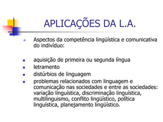 APLICAÇÕES DA L.A.
 Aspectos da competência lingüística e comunicativa
do indivíduo:
 aquisição de primeira ou segunda língua
 letramento
 distúrbios de linguagem
 problemas relacionados com linguagem e
comunicação nas sociedades e entre as sociedades:
variação linguística, discriminação linguística,
multilinguismo, conflito lingüístico, política
linguística, planejamento lingüístico.
 