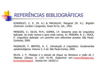 REFERÊNCIAS BIBLIOGRÁFICAS
ECKERSLEY, C. E. (M. A.) & MACAULAY, Margaret (M. A.). Brighter
Grammar. London: Longsman, Green & Co. Ltd., 1955.
MENEZES, V.; SILVA, M.M.; GOMES, I.F. Sessenta anos de Linguística
Aplicada: de onde viemos e para onde vamos. In: PEREIRA, R. C.; ROCA,
P. Linguística Aplicada: um caminho com diferentes acessos. São Paulo:
Contexto, 2009.
MUSSALIM, F. BENTES, A. C. Introdução à Lingüística: fundamentos
epistemológicos. Volume 3, 2 ed. São Paulo:Cortez, 2005.
SILVA, J. P. Filologia é o estudo da língua na literatura a visão de J.
Mattoso Câmara Jr. (16) 41-49. Disponível em:<www.filologia.org.
br/revista/artigo/6 . Acesso em: 16/02/11.
 