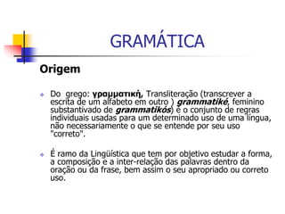GRAMÁTICA
Origem
 Do grego: γραμματική, Transliteração (transcrever a
escrita de um alfabeto em outro ) grammatiké, feminino
substantivado de grammatikós) é o conjunto de regras
individuais usadas para um determinado uso de uma língua,
não necessariamente o que se entende por seu uso
"correto".
 É ramo da Lingüística que tem por objetivo estudar a forma,
a composição e a inter-relação das palavras dentro da
oração ou da frase, bem assim o seu apropriado ou correto
uso.
 