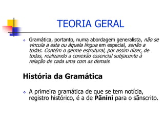 TEORIA GERAL
 Gramática, portanto, numa abordagem generalista, não se
vincula a esta ou àquela língua em especial, senão a
todas. Contém o germe estrutural, por assim dizer, de
todas, realizando a conexão essencial subjacente à
relação de cada uma com as demais
História da Gramática
 A primeira gramática de que se tem notícia,
registro histórico, é a de Pãnini para o sãnscrito.
 