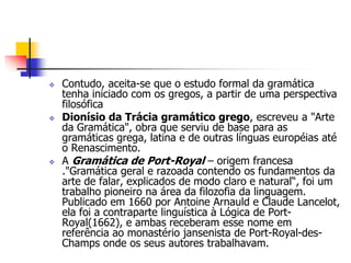  Contudo, aceita-se que o estudo formal da gramática
tenha iniciado com os gregos, a partir de uma perspectiva
filosófica
 Dionísio da Trácia gramático grego, escreveu a "Arte
da Gramática", obra que serviu de base para as
gramáticas grega, latina e de outras línguas européias até
o Renascimento.
 A Gramática de Port-Royal – origem francesa
."Gramática geral e razoada contendo os fundamentos da
arte de falar, explicados de modo claro e natural“, foi um
trabalho pioneiro na área da filozofia da linguagem.
Publicado em 1660 por Antoine Arnauld e Claude Lancelot,
ela foi a contraparte linguística à Lógica de Port-
Royal(1662), e ambas receberam esse nome em
referência ao monastério jansenista de Port-Royal-des-
Champs onde os seus autores trabalhavam.
 