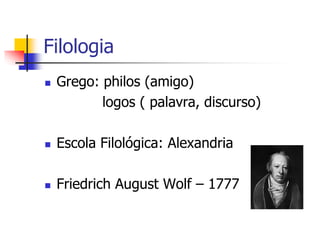 Filologia
 Grego: philos (amigo)
logos ( palavra, discurso)
 Escola Filológica: Alexandria
 Friedrich August Wolf – 1777
 
