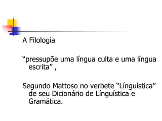 A Filologia
“pressupõe uma língua culta e uma língua
escrita” ,
Segundo Mattoso no verbete “Línguística”
de seu Dicionário de Línguística e
Gramática.
 