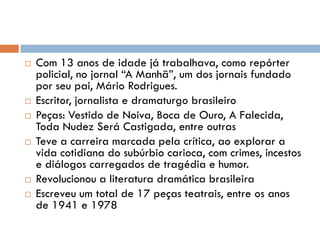  Com 13 anos de idade já trabalhava, como repórter
policial, no jornal “A Manhã”, um dos jornais fundado
por seu pai, Mário Rodrigues.
 Escritor, jornalista e dramaturgo brasileiro
 Peças: Vestido de Noiva, Boca de Ouro, A Falecida,
Toda Nudez Será Castigada, entre outras
 Teve a carreira marcada pela crítica, ao explorar a
vida cotidiana do subúrbio carioca, com crimes, incestos
e diálogos carregados de tragédia e humor.
 Revolucionou a literatura dramática brasileira
 Escreveu um total de 17 peças teatrais, entre os anos
de 1941 e 1978
 