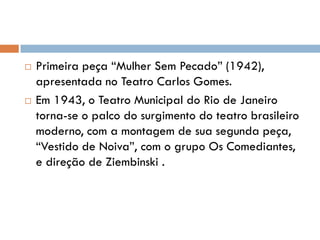  Primeira peça “Mulher Sem Pecado” (1942),
apresentada no Teatro Carlos Gomes.
 Em 1943, o Teatro Municipal do Rio de Janeiro
torna-se o palco do surgimento do teatro brasileiro
moderno, com a montagem de sua segunda peça,
“Vestido de Noiva”, com o grupo Os Comediantes,
e direção de Ziembinski .
 