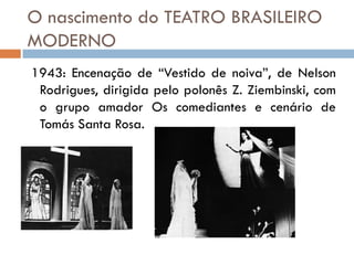 O nascimento do TEATRO BRASILEIRO
MODERNO
1943: Encenação de “Vestido de noiva”, de Nelson
Rodrigues, dirigida pelo polonês Z. Ziembinski, com
o grupo amador Os comediantes e cenário de
Tomás Santa Rosa.
 