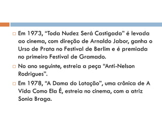  Em 1973, “Toda Nudez Será Castigada” é levada
ao cinema, com direção de Arnaldo Jabor, ganha o
Urso de Prata no Festival de Berlim e é premiada
no primeiro Festival de Gramado.
 No ano seguinte, estreia a peça “Anti-Nelson
Rodrigues”.
 Em 1978, “A Dama do Lotação”, uma crônica de A
Vida Como Ela É, estreia no cinema, com a atriz
Sonia Braga.
 