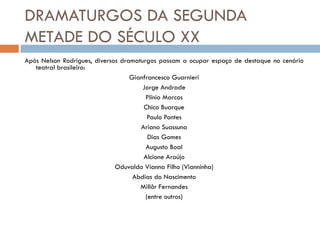 DRAMATURGOS DA SEGUNDA
METADE DO SÉCULO XX
Após Nelson Rodrigues, diversos dramaturgos passam a ocupar espaço de destaque no cenário
teatral brasileiro:
Gianfrancesco Guarnieri
Jorge Andrade
Plínio Marcos
Chico Buarque
Paulo Pontes
Ariano Suassuna
Dias Gomes
Augusto Boal
Alcione Araújo
Oduvaldo Vianna Filho (Vianninha)
Abdias do Nascimento
Millôr Fernandes
(entre outros)
 