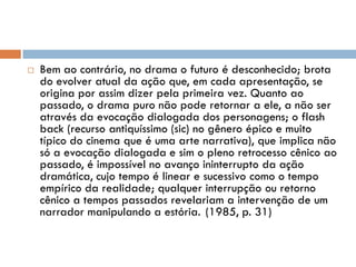  Bem ao contrário, no drama o futuro é desconhecido; brota
do evolver atual da ação que, em cada apresentação, se
origina por assim dizer pela primeira vez. Quanto ao
passado, o drama puro não pode retornar a ele, a não ser
através da evocação dialogada dos personagens; o flash
back (recurso antiquíssimo (sic) no gênero épico e muito
típico do cinema que é uma arte narrativa), que implica não
só a evocação dialogada e sim o pleno retrocesso cênico ao
passado, é impossível no avanço ininterrupto da ação
dramática, cujo tempo é linear e sucessivo como o tempo
empírico da realidade; qualquer interrupção ou retorno
cênico a tempos passados revelariam a intervenção de um
narrador manipulando a estória. (1985, p. 31)
 