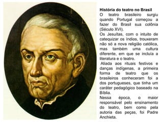 História do teatro no Brasil
O teatro brasileiro surgiu
quando Portugal começou a
fazer do Brasil sua colônia
(Século XVI).
Os Jesuítas, com o intuito de
catequizar os índios, trouxeram
não só a nova religião católica,
mas também uma cultura
diferente, em que se incluía a
literatura e o teatro.
Aliada aos rituais festivos e
danças indígenas, a primeira
forma de teatro que os
brasileiros conheceram foi a
dos portugueses, que tinha um
caráter pedagógico baseado na
Bíblia.
Nessa época, o maior
responsável pelo ensinamento
do teatro, bem como pela
autoria das peças, foi Padre
Anchieta.
 