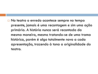  No teatro o enredo acontece sempre no tempo
presente, jamais é uma recontagem e sim uma ação
primária. A história nunca será recontada da
mesma maneira, mesmo tratando-se de uma trama
histórica, porém é algo totalmente novo a cada
apresentação, trazendo à tona a originalidade do
teatro.
 