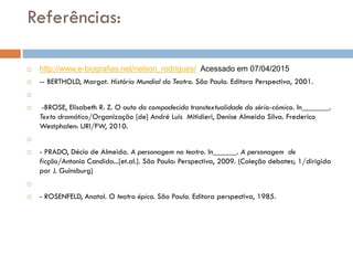Referências:
 http://www.e-biografias.net/nelson_rodrigues/ Acessado em 07/04/2015
 -- BERTHOLD, Margot. História Mundial do Teatro. São Paulo. Editora Perspectiva, 2001.

 -BROSE, Elisabeth R. Z. O auto da compadecida transtextualidade do sério-cómico. In_______.
Texto dramático/Organização [de] André Luis Mitidieri, Denise Almeida Silva. Frederico
Westphalen: URI/FW, 2010.

 - PRADO, Décio de Almeida. A personagem no teatro. In______. A personagem de
ficção/Antonio Candido...[et.al.]. São Paulo: Perspectiva, 2009. (Coleção debates; 1/dirigida
por J. Guinsburg)

 - ROSENFELD, Anatol. O teatro épico. São Paulo. Editora perspectiva, 1985.
 