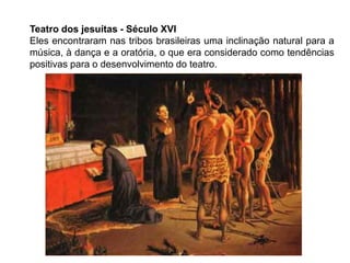 Teatro dos jesuítas - Século XVI
Eles encontraram nas tribos brasileiras uma inclinação natural para a
música, à dança e a oratória, o que era considerado como tendências
positivas para o desenvolvimento do teatro.
 