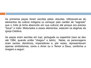 As primeiras peças foram escritas pelos Jesuítas. Utilizavam-se de
elementos da cultura indígena (a começar pelo caráter de "sagrado"
que o índio já tinha absorvido em sua cultura) até porque era preciso
"tocar" o índio. Misturados a esses elementos, estavam os dogmas da
Igreja Católica.
As peças eram escritas em tupi, português ou espanhol (isso se deu
até 1584, quando então "chegou" o latim). Nelas, os personagens
eram santos, demônios, imperadores e, pôr vezes, representavam
apenas simbolismos, como o Amor ou o Temor a Deus, conforme a
imagem a seguir:
 