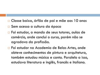  Classe baixa, órfão de pai e mãe aos 10 anos
 Sem acesso a cultura da época
 Foi estudar, a mando de seus tutores, aulas de
comércio, onde conclui o curso, porém não se
agradava da profissão.
 Foi estudar na Academia de Belas Artes, onde
obteve conhecimentos de pintura e arquitetura,
também estudou música e canto. Paralelo a isso,
estudava literatura e inglês, francês e italiano.
 