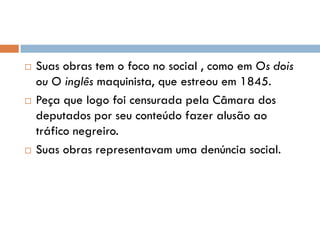  Suas obras tem o foco no social , como em Os dois
ou O inglês maquinista, que estreou em 1845.
 Peça que logo foi censurada pela Câmara dos
deputados por seu conteúdo fazer alusão ao
tráfico negreiro.
 Suas obras representavam uma denúncia social.
 