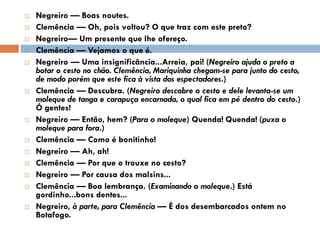  Negreiro — Boas noutes.
 Clemência — Oh, pois voltou? O que traz com este preto?
 Negreiro— Um presente que lhe ofereço.
 Clemência — Vejamos o que é.
 Negreiro — Uma insignificância...Arreia, pai! (Negreiro ajuda o preto a
botar o cesto no chão. Clemência, Mariquinha chegam-se para junto do cesto,
de modo porém que este fica à vista dos espectadores.)
 Clemência — Descubra. (Negreiro descobre o cesto e dele levanta-se um
moleque de tanga e carapuça encarnada, o qual fica em pé dentro do cesto.)
Ó gentes!
 Negreiro — Então, hem? (Para o moleque) Quenda! Quenda! (puxa o
moleque para fora.)
 Clemência — Como é bonitinho!
 Negreiro — Ah, ah!
 Clemência — Por que o trouxe no cesto?
 Negreiro — Por causa dos malsins...
 Clemência — Boa lembrança. (Examinando o moleque.) Está
gordinho...bons dentes...
 Negreiro, à parte, para Clemência — É dos desembarcados ontem no
Botafogo.
 