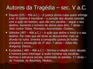 Autores da Tragédia – sec. V a.C. Ésquilo (525 – 456 a.C.) – A justiça divina culpa quem infringe a lei. O destino é inevitável – a punição dos deuses coincide com a ação do homem, que não tem escolha – segue o seu destino. Aumenta o número de atores para dois. 7 obras –  Sete contra Tebas, Prometeu Acorrentado, Orestes ... Sófocles (497 – 406 a.C.) – A ação que define o herói e o seu destino. Por mais que ele tente se desvencilhar mais se afunda na ruína. Inventa a cenografia (panos de fundo pintados) e introdução do 3° ator. 7 obras –  Édipo Rei, Antígona, Electra ... Eurípedes ( 485 – 406 a.C.) – Diminui a relação entre deuses e homens para interrogar a razão humana nas escolhas. Normas e estrutura sociais, submissão as paixões. 17 obras –  As Troianas, As Bacantes, Medeia ...  