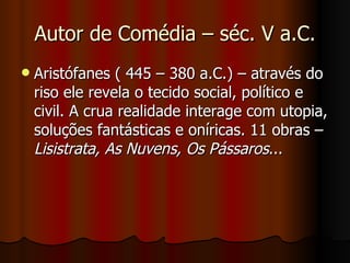 Autor de Comédia – séc. V a.C. Aristófanes ( 445 – 380 a.C.) – através do riso ele revela o tecido social, político e civil. A crua realidade interage com utopia, soluções fantásticas e oníricas. 11 obras –  Lisistrata, As Nuvens, Os Pássaros ... 