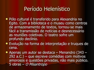 Período Helenístico Pólo cultural é transferido para Alexandria no Egito. Com a biblioteca e o museu como centros de armazenamento de textos, tornou-se mais fácil a transmissão de notícias e desnecessário as reuniões coletivas. O teatro sofre um profundo declínio.  Evolução na forma de interpretação e truques de cena.  Apenas um autor se destaca – Menandro (343 – 292 a.C.) – que escreve comédias com motivos amorosos e questões privadas, não mais público. 5 obras –  O Misantropo 