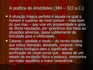 A poética de Aristóteles (384 – 322 a.C.) A situação trágica perfeita é aquela na qual o homem é superior ao nível comum – mais bom do que mau – que vive em prosperidade e goza de ótima reputação, por ignorância dos fatos ou situações adversas, passa subitamente da felicidade para a infelicidade. Catarse – piedade e medo – do termo médico que indica liberação, desabafo, corporal. Uma metáfora biológica para o significado de purificação do corpo social que , depois de um estado de excitação física e psíquica, reencontra um maior equilíbrio e maior consciência. 