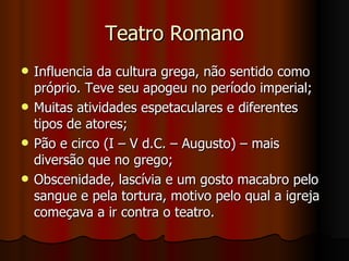 Teatro Romano Influencia da cultura grega, não sentido como próprio. Teve seu apogeu no período imperial; Muitas atividades espetaculares e diferentes tipos de atores; Pão e circo (I – V d.C. – Augusto) – mais diversão que no grego; Obscenidade, lascívia e um gosto macabro pelo sangue e pela tortura, motivo pelo qual a igreja começava a ir contra o teatro. 
