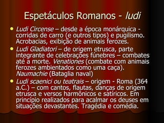Espetáculos Romanos -  ludi Ludi Circense  – desde a época monárquica - corridas de carro (e outros tipos) e pugilismo. Acrobacias, exibição de animais ferozes. Ludi Gladiatori  – de origem etrusca, parte integrante de celebrações fúnebres – combates até a morte.  Venationes  (combate com animais ferozes ambientados como uma caça).  Naumachie  (Bataglia naval) Ludi scaenici ou teatrais  – origem - Roma (364 a.C.) – com cantos, flautas, danças de origem etrusca e versos harmônicos e satíricos. Em princípio realizados para acalmar os deuses em situações devastantes. Tragédia e comédia. 
