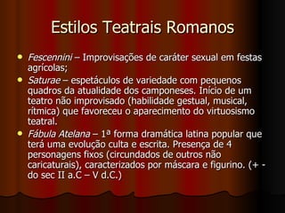 Estilos Teatrais Romanos Fescennini  – Improvisações de caráter sexual em festas agrícolas; Saturae  – espetáculos de variedade com pequenos quadros da atualidade dos camponeses. Início de um teatro não improvisado (habilidade gestual, musical, rítmica) que favoreceu o aparecimento do virtuosismo teatral. Fábula Atelana  – 1ª forma dramática latina popular que terá uma evolução culta e escrita. Presença de 4 personagens fixos (circundados de outros não caricaturais), caracterizados por máscara e figurino. (+ - do sec II a.C – V d.C.) 