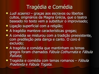 Tragédia e Comédia Ludi scaenici  – graças aos escravos ou libertos cultos, originários da Magna Grécia, que o teatro baseado no texto vem a substituir o improvisado; Ligação superficial com a religião; A tragédia manteve características gregas; A comédia se misturou com a tradição preexistente, com predileção pela dança e canto. O coro é excluído; A tragédia e comédia que mantinham os temas gregos foram chamados  Fábula Cothurnata  e  Fábula Palliata ; Tragédia e comédia com temas romanos –  Fábula Praetexta  e  Fábula Togata . 