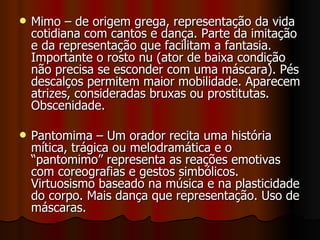 Mimo – de origem grega, representação da vida cotidiana com cantos e dança. Parte da imitação e da representação que facilitam a fantasia. Importante o rosto nu (ator de baixa condição não precisa se esconder com uma máscara). Pés descalços permitem maior mobilidade. Aparecem atrizes, consideradas bruxas ou prostitutas. Obscenidade.  Pantomima – Um orador recita uma história mítica, trágica ou melodramática e o “pantomimo” representa as reações emotivas com coreografias e gestos simbólicos. Virtuosismo baseado na música e na plasticidade do corpo. Mais dança que representação. Uso de máscaras. 