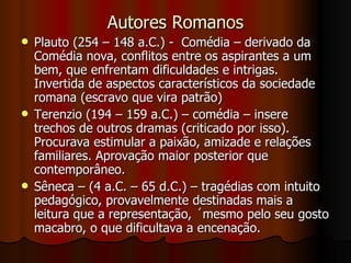 Autores Romanos Plauto (254 – 148 a.C.) -  Comédia – derivado da Comédia nova, conflitos entre os aspirantes a um bem, que enfrentam dificuldades e intrigas. Invertida de aspectos característicos da sociedade romana (escravo que vira patrão) Terenzio (194 – 159 a.C.) – comédia – insere trechos de outros dramas (criticado por isso). Procurava estimular a paixão, amizade e relações familiares. Aprovação maior posterior que contemporâneo. Sêneca – (4 a.C. – 65 d.C.) – tragédias com intuito pedagógico, provavelmente destinadas mais a leitura que a representação, ´mesmo pelo seu gosto macabro, o que dificultava a encenação. 